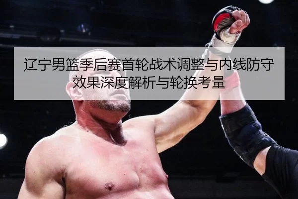 辽宁男篮季后赛首轮战术调整与内线防守效果深度解析与轮换考量