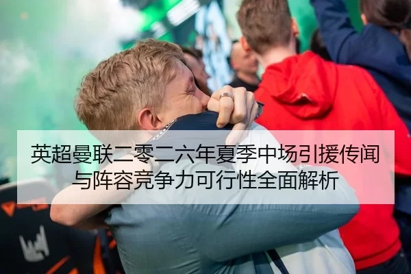 英超曼联二零二六年夏季中场引援传闻与阵容竞争力可行性全面解析
