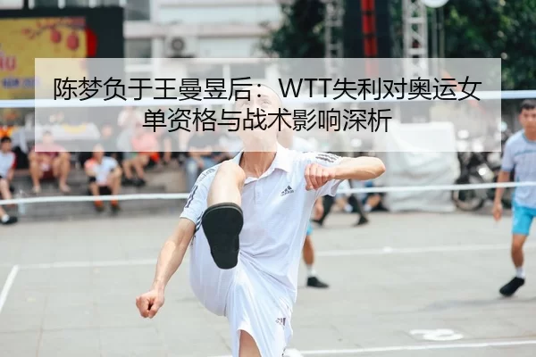 陈梦负于王曼昱后：WTT失利对奥运女单资格与战术影响深析