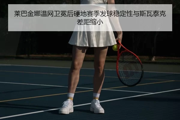 莱巴金娜温网卫冕后硬地赛季发球稳定性与斯瓦泰克差距缩小